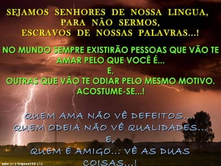 SEJAMOS SENHORES DE NOSSA LINGUA,
           PARA NÃO SERMOS,
     ESCRAVOS DE NOSSAS PALAVRAS...!

NO MUNDO SEMPRE EXISTIRÃO PESSOAS QUE VÃO TE
           AMAR PELO QUE VOCÊ É...
                      E,
 OUTRAS QUE VÃO TE ODIAR PELO MESMO MOTIVO.
               ACOSTUME-SE...!

        QUEM AMA NÃO VÊ DEFEITOS...
       QUEM ODEIA NÃO VÊ QUALIDADES...
                      E,
         QUEM É AMIGO... VÊ AS DUAS
                  COISAS...!
pps: (.’.) trigons133 (.’.)
 