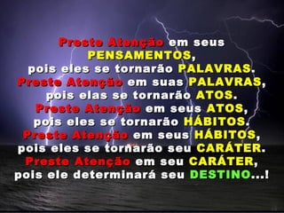 Preste Atenção em seus
           PENSAMENTOS ,
  pois eles se tornarão PALAVRAS .
Preste Atenção em suas PALAVRAS ,
     pois elas se tornarão ATOS .
   Preste Atenção em seus ATOS ,
   pois eles se tornarão HÁBITOS .
 Preste Atenção em seus HÁBITOS ,
pois eles se tornarão seu CARÁTER .
 Preste Atenção em seu CARÁTER ,
pois ele determinará seu DESTINO ...!
 