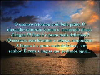 O escravo retornou com belo prato. O mercador removeu o pano e  assustado disse:  -Língua ?!! Este é o prato mais delicioso ? O escravo, sem levantar a cabeça, respondeu: - A língua é o prato mais delicioso, sim senhor. É com a língua que pedimos água... 