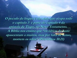 O pecado da língua é tão sério que ocupa todo
o capítulo 3 e parte do capítulo 4 da
epístola de Tiago, no Novo Testamento.
A Bíblia nos ensina que “os lábios do justo
apascentam a muitos, mas por falta de senso,
morrem os tolos” (Provérbios 10:21)

 