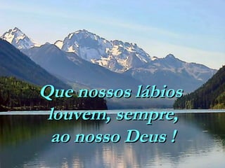 Que nossos lábios
louvem, sempre,
ao nosso Deus !

 