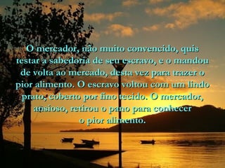 O mercador, não muito convencido, quis
testar a sabedoria de seu escravo, e o mandou
de volta ao mercado, desta vez para trazer o
pior alimento. O escravo voltou com um lindo
prato, coberto por fino tecido. O mercador,
ansioso, retirou o pano para conhecer
o pior alimento.

 