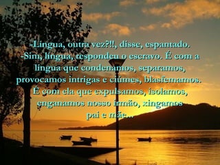 -Língua, outra vez?!!, disse, espantado.
-Sim, língua, respondeu o escravo. É com a
língua que condenamos, separamos,
provocamos intrigas e ciúmes, blasfemamos.
É com ela que expulsamos, isolamos,
enganamos nosso irmão, xingamos
pai e mãe...

 
