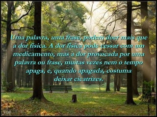Uma palavra, uma frase, podem doer mais que
a dor física. A dor física pode cessar com um
medicamento, mas a dor provocada por uma
palavra ou frase, muitas vezes nem o tempo
apaga, e, quando apagada, costuma
deixar cicatrizes.

 