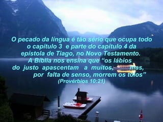 O pecado da língua é tão sério que ocupa todo o capítulo 3  e parte do capítulo 4 da epístola de Tiago, no Novo Testamento.  A Bíblia nos ensina que “os lábios   do  justo  apascentam  a  muitos,  mas,  por  falta de senso, morrem os tolos”  (Provérbios 10:21) 