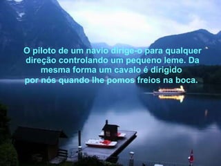 O piloto de um navio dirige-o para qualquer direção controlando um pequeno leme. Da mesma forma um cavalo é dirigido  por nós quando lhe pomos freios na boca.   