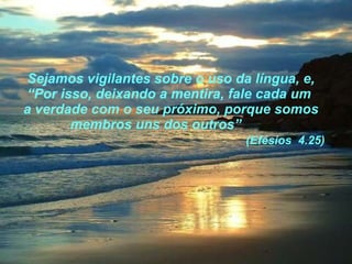 Sejamos vigilantes sobre o uso da língua, e, “Por isso, deixando a mentira, fale cada um  a verdade com o seu próximo, porque somos membros uns dos outros”    (Efésios  4.25) 