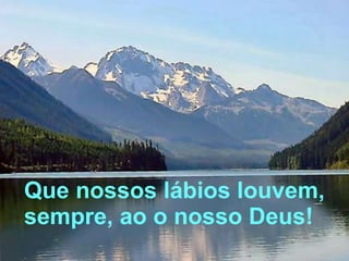 Que nossos lábios louvem, sempre, ao o nosso Deus! 