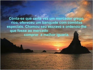 Conta-se que certa vez um mercador grego, rico, ofereceu um banquete com comidas especiais. Chamou seu escravo e ordenou-lhe que fosse ao mercado  comprar  a melhor iguaria. 