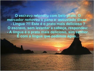 O escravo retornou com belo prato. O mercador removeu o pano e  assustado disse:  - Língua ?!! Este é o prato mais delicioso ? O escravo, sem levantar a cabeça, respondeu: - A língua é o prato mais delicioso, sim senhor. É com a língua que pedimos água... 