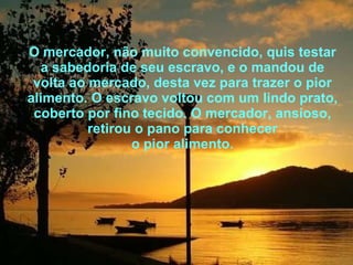 O mercador, não muito convencido, quis testar a sabedoria de seu escravo, e o mandou de volta ao mercado, desta vez para trazer o pior alimento. O escravo voltou com um lindo prato, coberto por fino tecido. O mercador, ansioso, retirou o pano para conhecer o pior alimento. 