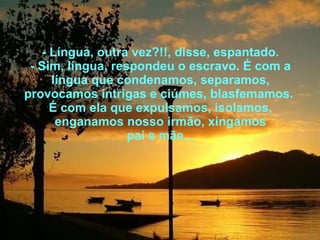 - Língua, outra vez?!!, disse, espantado. - Sim, língua, respondeu o escravo. É com a língua que condenamos, separamos, provocamos intrigas e ciúmes, blasfemamos.  É com ela que expulsamos, isolamos, enganamos nosso irmão, xingamos pai e mãe... 