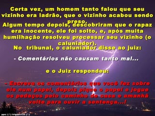 Certa vez, um homem tanto falou que seu vizinho era ladrão, que o vizinho acabou sendo preso. Algum tempo depois, descobriram que o rapaz era inocente, ele foi solto, e, após muita humilhação resolveu processar seu vizinho (o caluniador). No  tribunal, o caluniador disse ao juiz: Comentários não causam tanto mal...  e o Juiz respondeu: - Escreva os comentários que você fez sobre ele num papel, depois pique o papel e jogue os pedaços pelo caminho de casa e amanhã volte para ouvir a sentença...! pps: (.’.) trigons133 (.’.) 