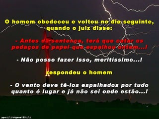 O homem obedeceu e voltou no dia seguinte, quando o juiz disse: - Antes da sentença, terá que catar os pedaços de papel que espalhou ontem...! Não posso fazer isso, meritíssimo...! respondeu o homem - O vento deve tê-los espalhados por tudo quanto é lugar e já não sei onde estão...! pps: (.’.) trigons133 (.’.) 