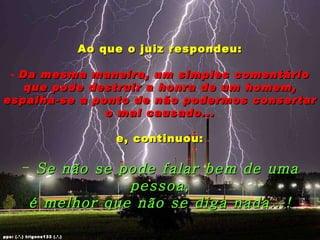 Ao que o juiz respondeu: Da mesma maneira, um simples comentário que pode destruir a honra de um homem, espalha-se a ponto de não podermos consertar o mal causado... e, continuou: Se não se pode falar bem de uma pessoa, é melhor que não se diga nada...! pps: (.’.) trigons133 (.’.) 