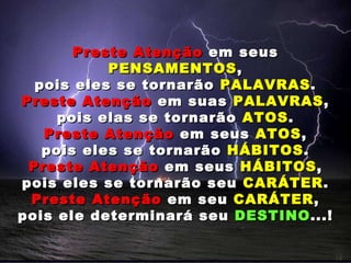 Preste Atenção  em seus  PENSAMENTOS , pois eles se tornarão  PALAVRAS . Preste Atenção  em suas  PALAVRAS , pois elas se tornarão  ATOS . Preste Atenção  em seus  ATOS , pois eles se tornarão  HÁBITOS . Preste Atenção  em seus  HÁBITOS , pois eles se tornarão seu  CARÁTER . Preste Atenção  em seu  CARÁTER , pois ele determinará seu  DESTINO ...! 