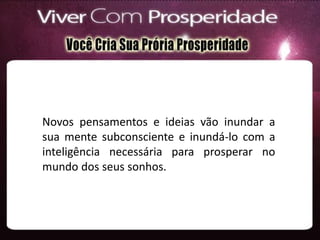 Novos pensamentos e ideias vão inundar a
sua mente subconsciente e inundá-lo com a
inteligência necessária para prosperar no
mundo dos seus sonhos.
 