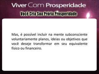 Mas, é possível incluir na mente subconsciente
voluntariamente planos, ideias ou objetivos que
você deseje transformar em seu equivalente
físico ou financeiro.
 