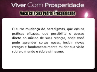 O curso mudança de paradigmas, que ensina
práticas eficazes, que possibilita o acesso
direto ao núcleo de suas crenças, onde você
pode aprender coisas novas, incluir novas
crenças e fundamentalmente mudar sua visão
sobre o mundo e sobre si mesmo.
 