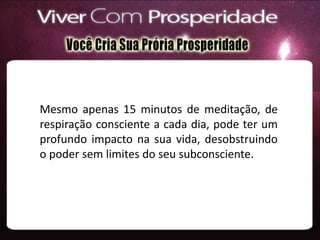 Mesmo apenas 15 minutos de meditação, de
respiração consciente a cada dia, pode ter um
profundo impacto na sua vida, desobstruindo
o poder sem limites do seu subconsciente.
 