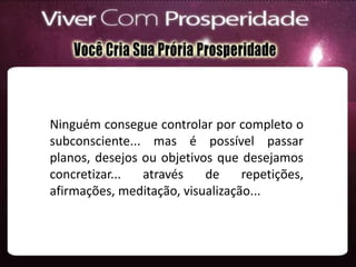 Ninguém consegue controlar por completo o
subconsciente... mas é possível passar
planos, desejos ou objetivos que desejamos
concretizar... através de repetições,
afirmações, meditação, visualização...
 