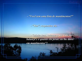 - "Você tem uma lista de mantimentos?"         - "Sim", respondeu ela.         - "Muito bem, coloque a sua lista na balança e o quanto ela pesar, eu lhe darei em mantimentos"!   