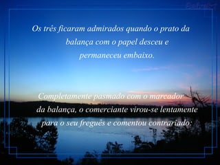 Os três ficaram admirados quando o prato da        balança com o papel desceu e        permaneceu embaixo.  Completamente pasmado com o marcador        da balança, o comerciante virou-se lentamente        para o seu freguês e comentou contrariado:   
