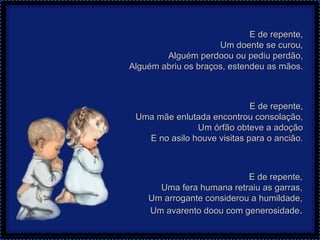 E de repente, Um doente se curou, Alguém perdoou ou pediu perdão, Alguém abriu os braços, estendeu as mãos. E de repente, Uma mãe enlutada encontrou consolação, Um órfão obteve a adoção E no asilo houve visitas para o ancião. E de repente, Uma fera humana retraiu as garras, Um arrogante considerou a humildade, Um avarento doou com generosidade . 