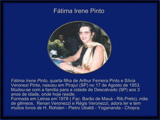 Fátima Irene Pinto     Fátima Irene Pinto,   quarta filha de Arthur Ferreira Pinto e Sílvia Veronezi Pinto, nasceu em Pirajuí (SP) no 17 de Agosto de 1953. Mudou-se com a família para a cidade de Descalvado (SP) aos 3 anos de idade, onde hoje reside. Formada em Letras em 1978 ( Fac. Barão de Mauá - Rib.Preto), mãe de gêmeos,  Renan Veronezzi e Régis Veronezzi, adora ler e tem muitos livros de H. Rohden - Pietro Ubaldi - Yogananda - Chopra.  