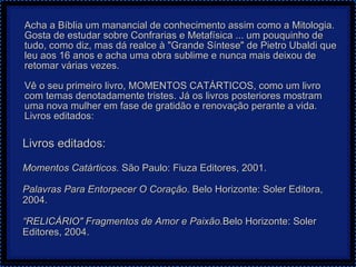 Acha a Bíblia um manancial de conhecimento assim como a Mitologia. Gosta de estudar sobre Confrarias e Metafísica ... um pouquinho de tudo, como diz, mas dá realce à "Grande Síntese" de Pietro Ubaldi que leu aos 16 anos e acha uma obra sublime e nunca mais deixou de retomar várias vezes.   Vê o seu primeiro livro, MOMENTOS CATÁRTICOS, como um livro com temas denotadamente tristes. Já os livros posteriores mostram uma nova mulher em fase de gratidão e renovação perante a vida.  Livros editados: Livros editados: Momentos Catárticos.  São Paulo: Fiuza Editores, 2001.    Palavras Para Entorpecer O Coração . Belo Horizonte: Soler Editora, 2004.   “ RELICÁRIO" Fragmentos de Amor e Paixão. Belo Horizonte: Soler Editores, 2004.  