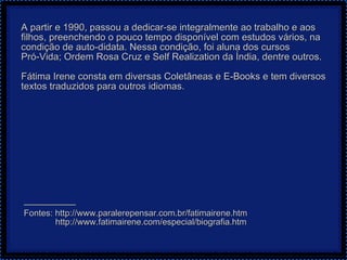 A partir e 1990, passou a dedicar-se integralmente ao trabalho e aos filhos, preenchendo o pouco tempo disponível com estudos vários, na condição de auto-didata. Nessa condição, foi aluna dos cursos  Pró-Vida; Ordem Rosa Cruz e Self Realization da Índia, dentre outros. Fátima Irene consta em diversas Coletâneas e E-Books e tem diversos textos traduzidos para outros idiomas.  — ————— Fontes: http://www.paralerepensar.com.br/fatimairene.htm http://www.fatimairene.com/especial/biografia.htm 