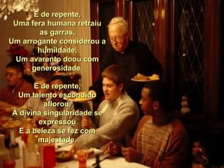 E de repente, Uma fera humana retraiu as garras, Um arrogante considerou a humildade, Um avarento doou com generosidade. E de repente, Um talento escondido aflorou, A divina singularidade se expressou E a beleza se fez com majestade. 