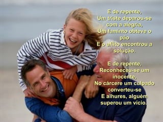 E de repente, Um triste deparou-se com a alegria, Um faminto obteve o pão E o aflito encontrou a solução. E de repente, Reconheceu-se um inocente, No cárcere um culpado converteu-se E alhures, alguém superou um vício.  
