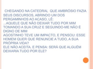 CHEGANDO NA CATEDRAL  QUE AMBRÓSIO FAZIA SEUS DISCURSOS, ABRINDO UM DOS  PERGAMINHOS AO ACASO, LÊ: ...AQUELE QUE NÃO DEIXAR TUDO POR MIM TOMANDO A SUA CRUZ E SEGUINDO-ME NÃO É DIGNO DE MIM AGOSTINHO TEVE UM IMPACTO, E PENSOU: ESSE HOMEM QUER QUE RENUNCIE A TUDO, A SUA PRÓPRIA VIDA?  ELE NÃO ACEITA. E PENSA: SERÁ QUE ALGUÉM DEIXARIA TUDO POR ELE?  