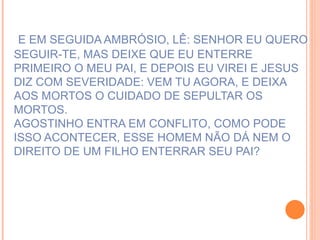 E EM SEGUIDA AMBRÓSIO, LÊ: SENHOR EU QUERO SEGUIR-TE, MAS DEIXE QUE EU ENTERRE PRIMEIRO O MEU PAI, E DEPOIS EU VIREI E JESUS DIZ COM SEVERIDADE: VEM TU AGORA, E DEIXA  AOS MORTOS O CUIDADO DE SEPULTAR OS MORTOS.  AGOSTINHO ENTRA EM CONFLITO, COMO PODE ISSO ACONTECER, ESSE HOMEM NÃO DÁ NEM O DIREITO DE UM FILHO ENTERRAR SEU PAI? 