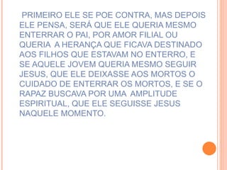 PRIMEIRO ELE SE POE CONTRA, MAS DEPOIS ELE PENSA, SERÁ QUE ELE QUERIA MESMO ENTERRAR O PAI, POR AMOR FILIAL OU QUERIA  A HERANÇA QUE FICAVA DESTINADO AOS FILHOS QUE ESTAVAM NO ENTERRO, E SE AQUELE JOVEM QUERIA MESMO SEGUIR JESUS, QUE ELE DEIXASSE AOS MORTOS O CUIDADO DE ENTERRAR OS MORTOS, E SE O RAPAZ BUSCAVA POR UMA  AMPLITUDE ESPIRITUAL, QUE ELE SEGUISSE JESUS NAQUELE MOMENTO. 