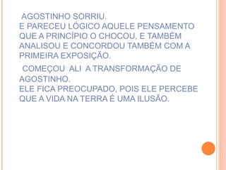 AGOSTINHO SORRIU. E PARECEU LÓGICO AQUELE PENSAMENTO QUE A PRINCÍPIO O CHOCOU, E TAMBÉM ANALISOU E CONCORDOU TAMBÉM COM A PRIMEIRA EXPOSIÇÃO.   COMEÇOU  ALI  A TRANSFORMAÇÃO DE AGOSTINHO. ELE FICA PREOCUPADO, POIS ELE PERCEBE QUE A VIDA NA TERRA É UMA ILUSÃO.  