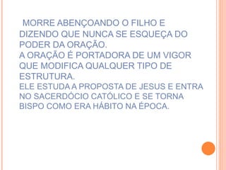 MORRE ABENÇOANDO O FILHO E DIZENDO QUE NUNCA SE ESQUEÇA DO PODER DA ORAÇÃO. A ORAÇÃO É PORTADORA DE UM VIGOR QUE MODIFICA QUALQUER TIPO DE ESTRUTURA.  ELE ESTUDA A PROPOSTA DE JESUS E ENTRA NO SACERDÓCIO CATÓLICO E SE TORNA BISPO COMO ERA HÁBITO NA ÉPOCA.   