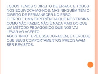 TODOS TEMOS O DIREITO DE ERRAR, E TODOS NÓS EQUIVOCA-MO-NOS, MAS NINGUÉM TEM O DIREITO DE PERMANECER NO ERRO,  O ERRO É UMA EXPERIÊNCIA QUE NOS ENSINA COMO NÃO FAZER, NÃO É NADA MAIS DO QUE UM MÉTODO PEDAGÓGICO QUE NOS VAI  LEVAR AO ACERTO. AGOSTINHO TEVE ESSA CORAGEM, E PERCEBE QUE SEUS COMPORTAMENTOS PRECISAVAM SER REVISTOS. 