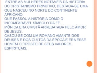 ENTRE AS MULHERES NOTÁVEIS DA HISTÓRIA DO CRISTIANISMO PRIMITIVO, DESTACA-SE UMA QUE NASCEU NO NORTE DO CONTINENTE AFRICANO, QUE PASSOU A HISTÓRIA COMO O INCOMPARÁVEL SÍMBOLO DA FÉ. MÔNICA ERA CRISTÃ ARREBATADA PELO AMOR DE JESUS. CASOU-SE COM UM ROMANO AMANTE DOS DEUSES E DOS CULTOS DA ÉPOCA E ERA ESSE HOMEM O OPOSTO DE SEUS VALORES ESPIRITUAIS, 