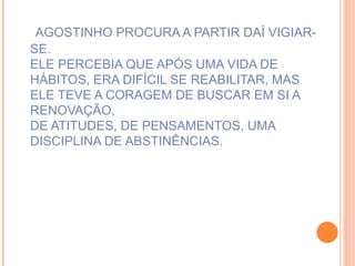 AGOSTINHO PROCURA A PARTIR DAÍ VIGIAR-SE. ELE PERCEBIA QUE APÓS UMA VIDA DE HÁBITOS, ERA DIFÍCIL SE REABILITAR, MAS ELE TEVE A CORAGEM DE BUSCAR EM SI A RENOVAÇÃO, DE ATITUDES, DE PENSAMENTOS, UMA DISCIPLINA DE ABSTINÊNCIAS.   
