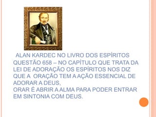 ALAN KARDEC NO LIVRO DOS ESPÍRITOS QUESTÃO 658 – NO CAPÍTULO QUE TRATA DA  LEI DE ADORAÇÃO OS ESPÍRITOS NOS DIZ QUE A  ORAÇÃO TEM A AÇÃO ESSENCIAL DE ADORAR A DEUS, ORAR É ABRIR A ALMA PARA PODER ENTRAR EM SINTONIA COM DEUS.   