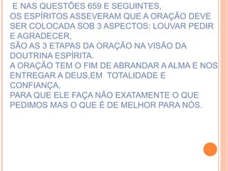 E NAS QUESTÕES 659 E SEGUINTES, OS ESPÍRITOS ASSEVERAM QUE A ORAÇÃO DEVE SER COLOCADA SOB 3 ASPECTOS: LOUVAR PEDIR E AGRADECER, SÃO AS 3 ETAPAS DA ORAÇÃO NA VISÃO DA DOUTRINA ESPÍRITA. A ORAÇÃO TEM O FIM DE ABRANDAR A ALMA E NOS ENTREGAR A DEUS,EM  TOTALIDADE E CONFIANÇA, PARA QUE ELE FAÇA NÃO EXATAMENTE O QUE PEDIMOS MAS O QUE É DE MELHOR PARA NÓS. 