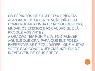 OS ESPÍRITOS DE SABEDORIA ORIENTAM ALAN KARDEC  QUE A ORAÇÃO NÃO TEM COMO MUDAR A LINHA DO NOSSO DESTINO, MUDAR OS EFEITOS DAS CAUSAS QUE JÁ PRODUZIMOS ANTES. A ORAÇÃO TEM POR META, FORTALECER AQUELE QUE ORA, PARA QUE ELE POSSA ENFRENTAR AS DIFICULDADES,  QUE MUITAS VEZES SÃO CONSEQUÊNCIAS NATURAIS E INEVITÁVEIS DE SEUS ERROS. 