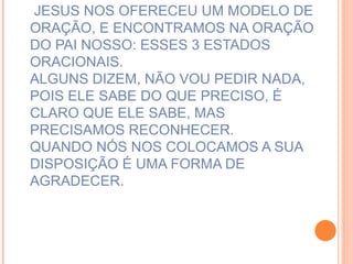 JESUS NOS OFERECEU UM MODELO DE ORAÇÃO, E ENCONTRAMOS NA ORAÇÃO DO PAI NOSSO: ESSES 3 ESTADOS ORACIONAIS. ALGUNS DIZEM, NÃO VOU PEDIR NADA, POIS ELE SABE DO QUE PRECISO, É CLARO QUE ELE SABE, MAS PRECISAMOS RECONHECER. QUANDO NÓS NOS COLOCAMOS A SUA DISPOSIÇÃO É UMA FORMA DE AGRADECER. 