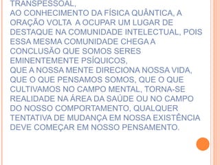 MAS FELIZMENTE... GRAÇAS A EVOLUÇÃO DA PSICOLOGIA TRANSPESSOAL, AO CONHECIMENTO DA FÍSICA QUÂNTICA, A ORAÇÃO VOLTA  A OCUPAR UM LUGAR DE DESTAQUE NA COMUNIDADE INTELECTUAL, POIS ESSA MESMA COMUNIDADE CHEGA A CONCLUSÃO QUE SOMOS SERES EMINENTEMENTE PSÍQUICOS, QUE A NOSSA MENTE DIRECIONA NOSSA VIDA, QUE O QUE PENSAMOS SOMOS, QUE O QUE CULTIVAMOS NO CAMPO MENTAL, TORNA-SE REALIDADE NA ÁREA DA SAÚDE OU NO CAMPO DO NOSSO COMPORTAMENTO, QUALQUER TENTATIVA DE MUDANÇA EM NOSSA EXISTÊNCIA DEVE COMEÇAR EM NOSSO PENSAMENTO. 