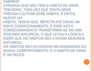 ESTAMOS A TODO INSTANTE CONSTRUINDO O SER QUE QUEREMOS SER.  E A ORAÇÃO É CAMINHO. A PESSOA QUE NÃO TEM O HÁBITO DE ORAR, TEM SONO, TODA VEZ QUE TENTA ORAR. PRECISA CULTIVAR ESSE HÁBITO, É DIFÍCIL MUDAR UM  HÁBITO, TEMOS QUE  REPETIR ATÉ CRIAR UM NOVO CONDICIONAMENTO, E ESSE NOVO CONDICIONAMENTO TRANSFORMA-SE EM UMA SEGUNDA NATUREZA, O QUE LEVOU A LÓGICA A DIZER QUE OS HÁBITOS SÃO A NOSSA SEGUNDA NATUREZA.  OS HÁBITOS SÃO AS NOSSAS NECESSIDADES DO NOSSO COMPORTAMENTO, E O HABITO DE ORAR É UM DELES.   