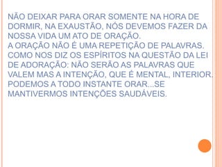 NÃO DEIXAR PARA ORAR SOMENTE NA HORA DE DORMIR, NA EXAUSTÃO, NÓS DEVEMOS FAZER DA NOSSA VIDA UM ATO DE ORAÇÃO. A ORAÇÃO NÃO É UMA REPETIÇÃO DE PALAVRAS.  COMO NOS DIZ OS ESPÍRITOS NA QUESTÃO DA LEI DE ADORAÇÃO: NÃO SERÃO AS PALAVRAS QUE VALEM MAS A INTENÇÃO, QUE É MENTAL, INTERIOR. PODEMOS A TODO INSTANTE ORAR...SE MANTIVERMOS INTENÇÕES SAUDÁVEIS. 
