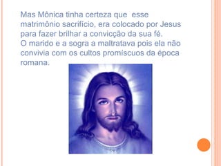Mas Mônica tinha certeza que  esse matrimônio sacrifício, era colocado por Jesus para fazer brilhar a convicção da sua fé. O marido e a sogra a maltratava pois ela não convivia com os cultos promíscuos da época romana. 