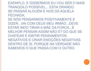SE PENSARMOS HOJE NO TRÂNSITO POR EXEMPLO, E DISSERMOS EU VOU SER O MAIS TRANQÜILO POSSÍVEL... ESTA ORANDO. SE PASSAR ALGUÉM E NOS DÁ AQUELA FECHADA,  SE NÓS PENSARMOS POSITIVAMENTE E DIZER...VAI COM DEUS MEU IRMÃO...DEVE ESTAR INDO TIRAR A MÃE DA FORCA...É MELHOR PENSAR ASSIM NÃO É? DO QUE SE CHATEAR E EMITIR PENSAMENTOS NEGATIVOS E CRIAR EMOÇÕES NEGATIVAS DENTRO DE SI. PORQUE NA VERDADE NÃO SABEMOS O QUE PASSA COM O OUTRO.   